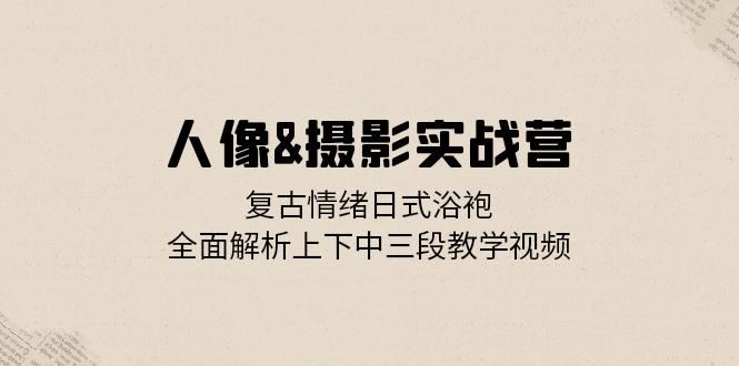 人像摄影实战营：复古情绪日式浴袍，全面解析上下中三段教学视频-玖哥网创