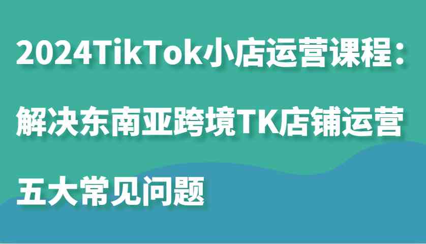 2024TikTok小店运营课程：解决东南亚跨境TK店铺运营五大常见问题-玖哥网创