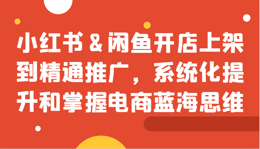小红书&闲鱼开店上架到精通推广，系统化提升和掌握电商蓝海思维-玖哥网创