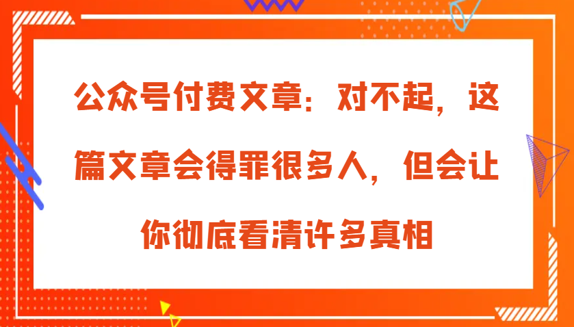 公众号付费文章：对不起，这篇文章会得罪很多人，但会让你彻底看清许多真相-玖哥网创