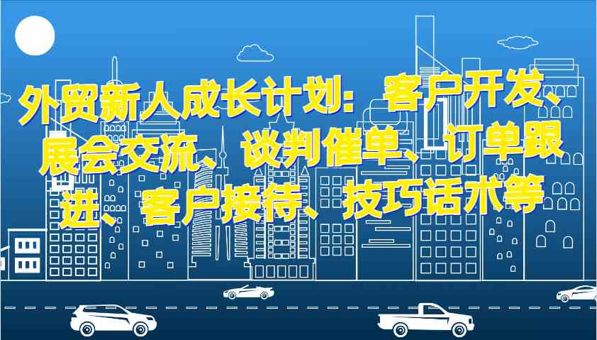 外贸新人成长计划：客户开发、展会交流、谈判催单、订单跟进、客户接待、技巧话术等-玖哥网创