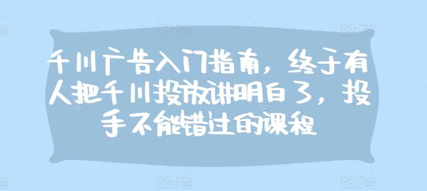 千川广告入门指南，终于有人把千川投放讲明白了，投手不能错过的课程-玖哥网创