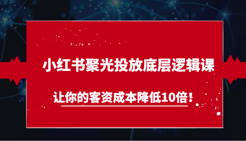 小红书聚光投放底层逻辑课，让你的客资成本降低10倍！-玖哥网创