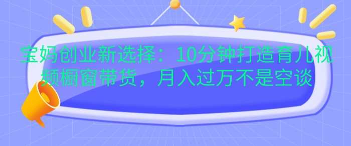 宝妈创业新选择：10分钟打造育儿视频橱窗带货，月入过W不是空谈【揭秘】-玖哥网创