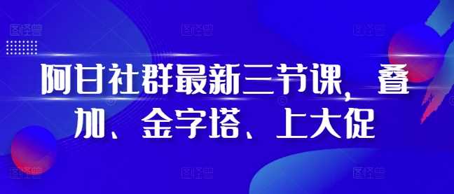 阿甘社群最新三节课，叠加、金字塔、上大促-玖哥网创