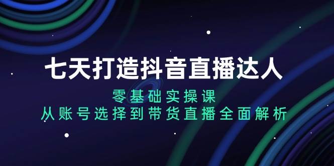 （13430期）七天打造抖音直播达人：零基础实操课，从账号选择到带货直播全面解析-玖哥网创