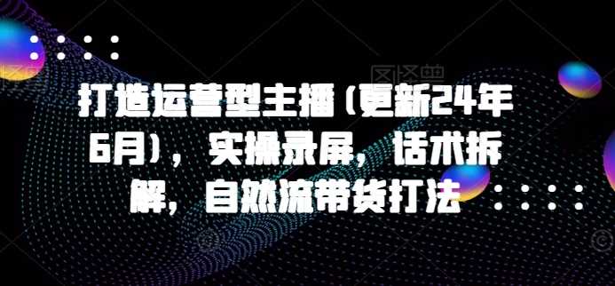 打造运营型主播(更新24年11月)，实操录屏，话术拆解，自然流带货打法-玖哥网创