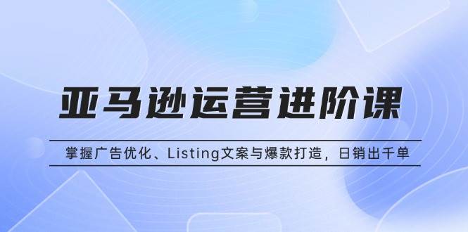 （13517期）亚马逊运营进阶课：掌握广告优化、Listing文案与爆款打造，日销出千单-玖哥网创