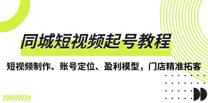 （13560期）同城短视频起号教程，短视频制作、账号定位、盈利模型，门店精准拓客-玖哥网创