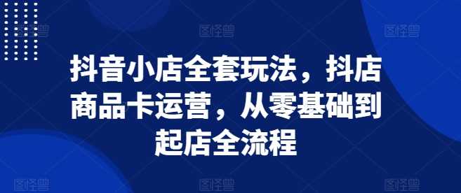 抖音小店全套玩法，抖店商品卡运营，从零基础到起店全流程-玖哥网创