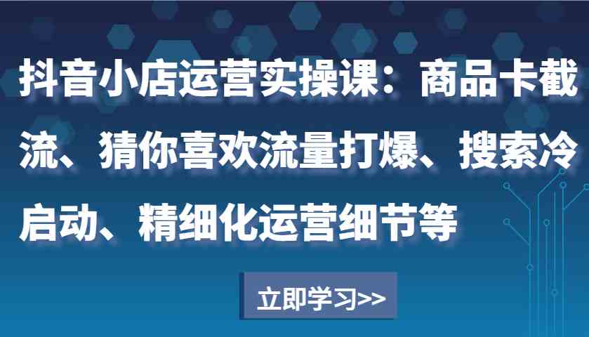 抖音小店运营实操课：商品卡截流、猜你喜欢流量打爆、搜索冷启动、精细化运营细节等-玖哥网创