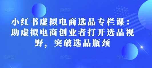 小红书虚拟电商选品专栏课：助虚拟电商创业者打开选品视野，突破选品瓶颈-玖哥网创