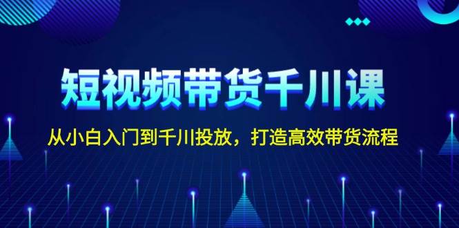 短视频带货千川课，从小白入门到千川投放，打造高效带货流程-玖哥网创
