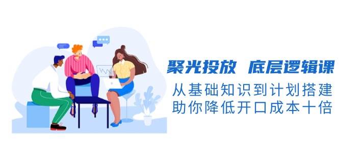 （13844期）聚光投放 底层逻辑课，从基础知识到计划搭建，助你降低开口成本十倍-玖哥网创