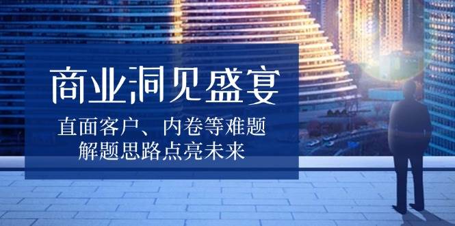 （13845期）商业洞见盛宴，直面客户、内卷等难题，解题思路点亮未来-玖哥网创