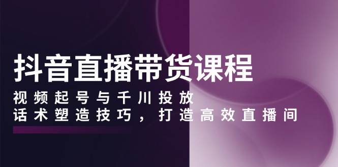 （13848期）抖音直播带货课程，视频起号与千川投放，话术塑造技巧，打造高效直播间-玖哥网创