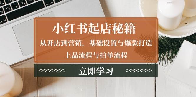 （13912期）小红书起店秘籍：从开店到营销，基础设置与爆款打造、上品流程与拍单流程-玖哥网创