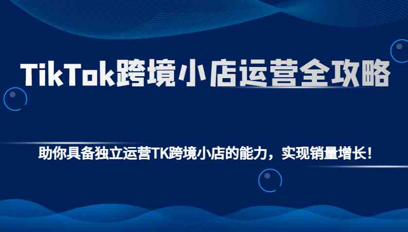 TikTok跨境小店运营全攻略：助你具备独立运营TK跨境小店的能力，实现销量增长！-玖哥网创
