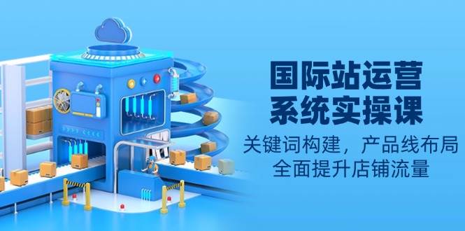 （13967期）国际站运营系统实操课：关键词构建，产品线布局，全面提升店铺流量-玖哥网创