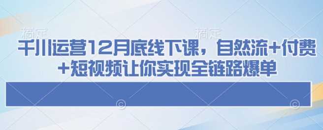 千川运营12月底线下课，自然流+付费+短视频让你实现全链路爆单-玖哥网创