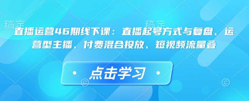 直播运营46期线下课：直播起号方式与复盘、运营型主播、付费混合投放、短视频流量叠-玖哥网创