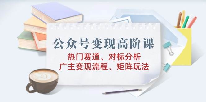 公众号变现高阶课：热门赛道、对标分析、广告主变现流程、矩阵玩法-玖哥网创