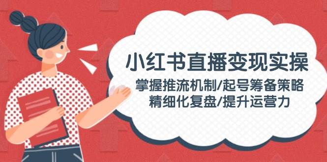 （14189期）小红书直播变现实操：掌握推流机制/起号筹备策略/精细化复盘/提升运营力-玖哥网创