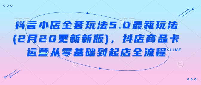 抖音小店全套玩法5.0最新玩法(2月20更新新版)，抖店商品卡运营从零基础到起店全流程-玖哥网创