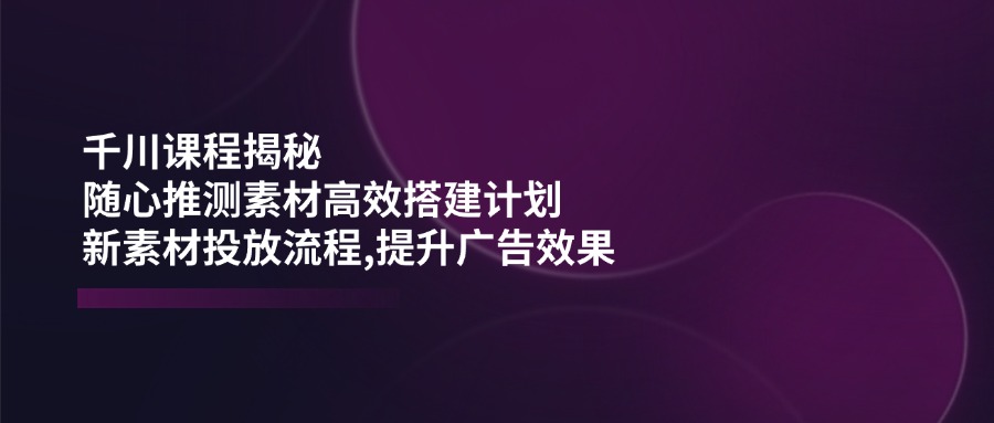 （14317期）千川课程揭秘：随心推测素材高效搭建计划,新素材投放流程,提升广告效果-玖哥网创