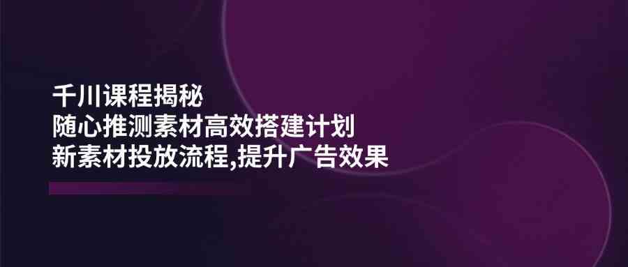 千川课程揭秘：随心推测素材高效搭建计划,新素材投放流程,提升广告效果-玖哥网创