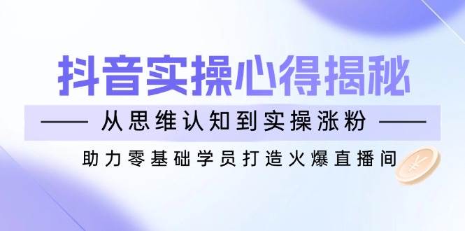 （14344期）抖音实战心得揭秘，从思维认知到实操涨粉，助力零基础学员打造火爆直播间-玖哥网创