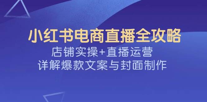 小红书电商直播全攻略，店铺实操+直播运营，详解爆款文案与封面制作-玖哥网创