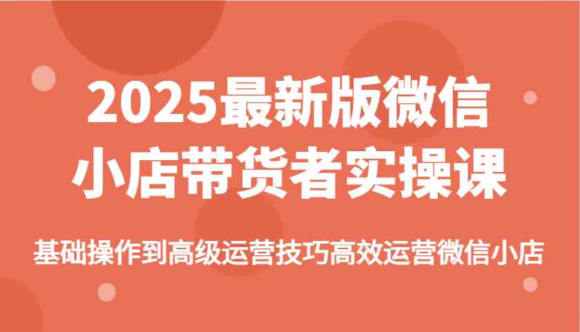 2025最新版微信小店带货者实操课，基础操作到高级运营技巧高效运营微信小店-玖哥网创