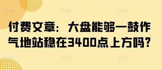 付费文章：大盘能够一鼓作气地站稳在3400点上方吗?-玖哥网创