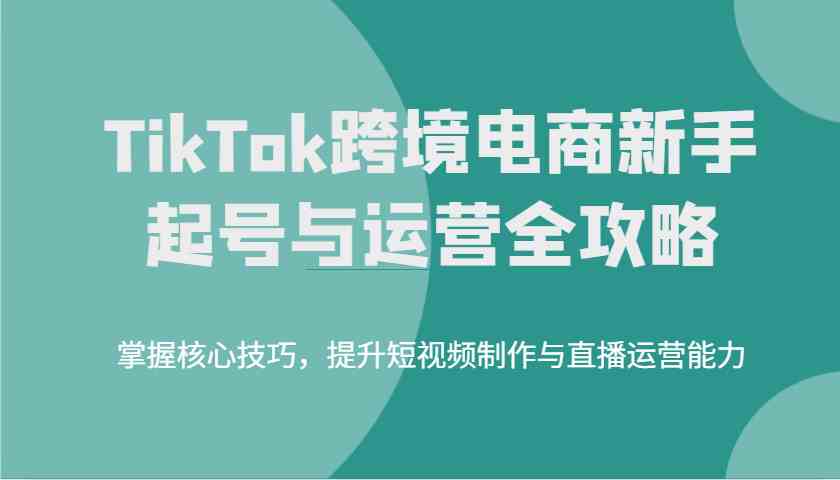 TikTok跨境电商新手起号与运营全攻略，掌握核心技巧，提升短视频制作与直播运营能力-玖哥网创