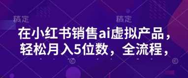 小红书销售ai虚拟产品，轻松月入5位数，全流程，超细节变现过程，完全无卡点-玖哥网创