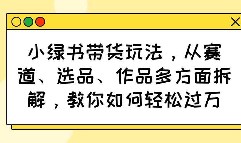 （14537期）小绿书带货玩法，从赛道、选品、作品多方面拆解，教你如何轻松过万-玖哥网创
