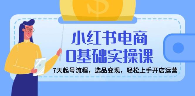 小红书电商0基础实操课，7天起号流程，选品变现，轻松上手开店运营-玖哥网创