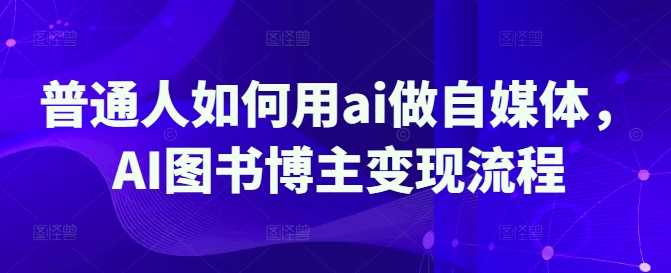 普通人如何用ai做自媒体，AI图书博主变现流程-玖哥网创