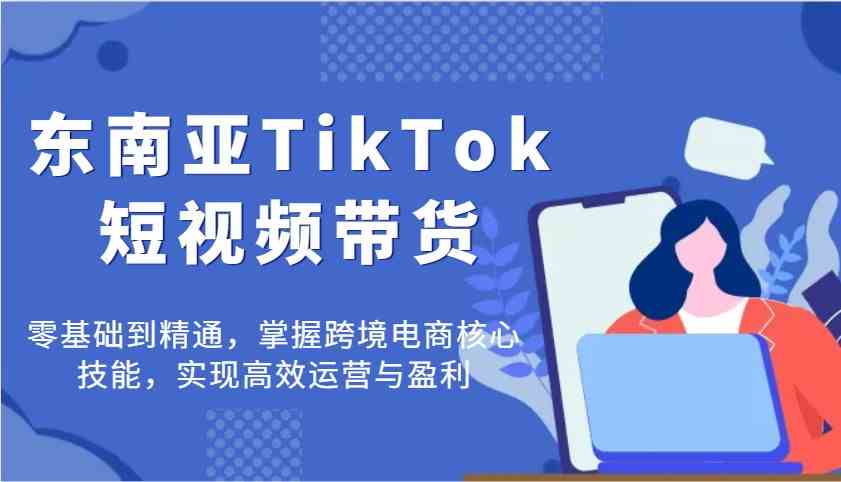 东南亚TikTok短视频带货，零基础到精通，掌握跨境电商核心技能，实现高效运营与盈利-玖哥网创