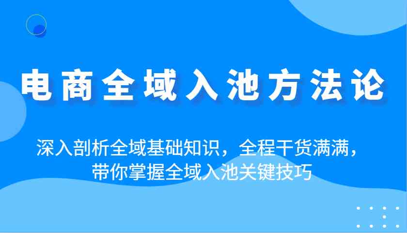 电商全域入池方法论：深入剖析全域基础知识，全程干货满满，带你掌握全域入池关键技巧-玖哥网创
