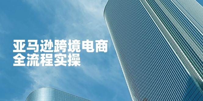 （14252期）亚马逊跨境电商全流程实操，教你从零开始，掌握店铺运营与广告技巧-玖哥网创