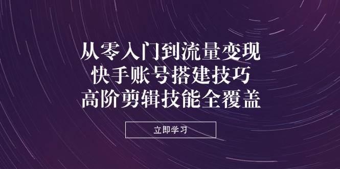 从零入门到流量变现，快手账号搭建技巧，高阶剪辑技能全覆盖-玖哥网创