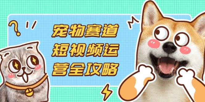 （14345期）宠物赛道短视频运营全攻略，选品拍摄剪辑实操，实现流量到收益转化-玖哥网创