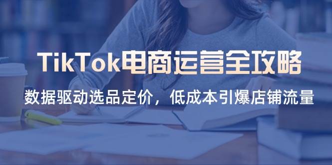（14343期）TikTok电商运营全攻略，数据驱动选品定价，低成本引爆店铺流量-玖哥网创