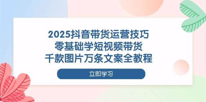 2025抖音带货运营技巧，零基础学短视频带货，千款图片万条文案全教程-玖哥网创