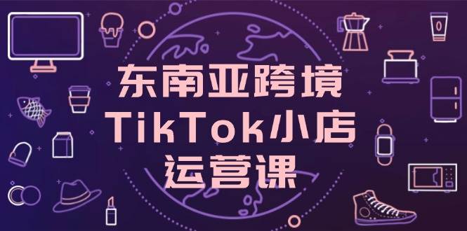 （14390期）东南亚跨境TikTok小店运营课，掌握店铺设置与流量转化核心技巧-玖哥网创