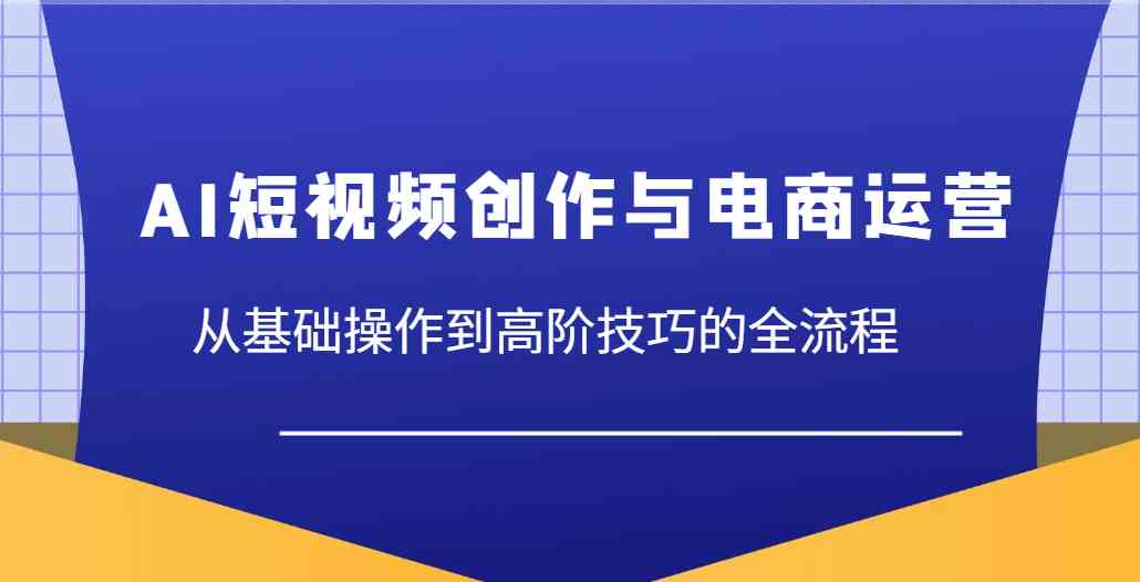 AI短视频创作与电商运营，从基础操作到高阶技巧的全流程-玖哥网创