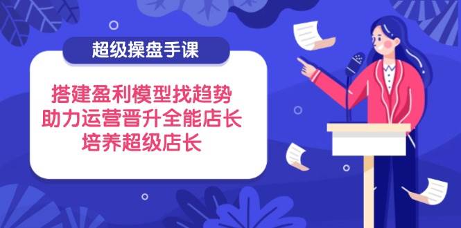 （14431期）超级操盘手课，搭建盈利模型找趋势，助力运营晋升全能店长，培养超级店长-玖哥网创