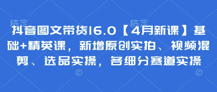抖音图文带货16.0【4月新课】基础+精英课，新增原创实拍、视频混剪、选品实操，各细分赛道实操-玖哥网创
